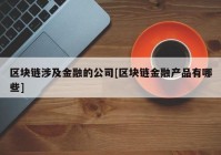 区块链涉及金融的公司[区块链金融产品有哪些]